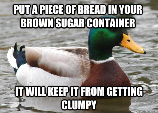 Put a piece of bread in your brown sugar container  it will keep it from getting clumpy  Actual Advice Mallard