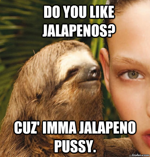 Do you like jalapenos? cuz' imma jalapeno pussy.  rape sloth