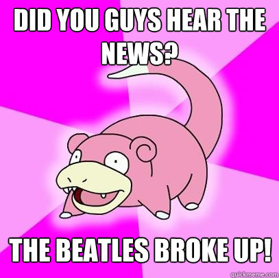 Did you guys hear the news? The Beatles broke up!  Slowpoke