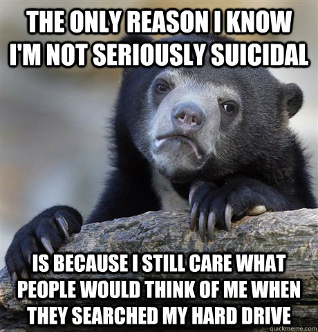 The only reason I know I'm not seriously suicidal is because I still care what people would think of me when they searched my hard drive  Confession Bear