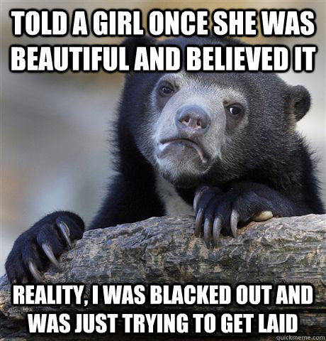 TOLD A GIRL once SHE WAS BEAUTIFUL AND believed it Reality, I was blacked out and was just trying to get laid  Confession Bear