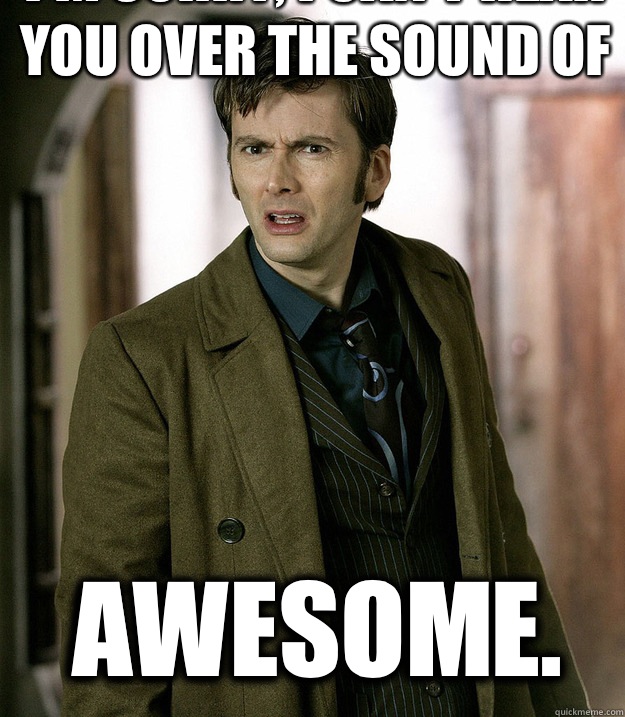 I'm sorry, I can't hear you over the sound of  AWESOME.  - I'm sorry, I can't hear you over the sound of  AWESOME.   Doctor Who