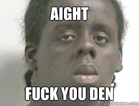 aight fuck you den  