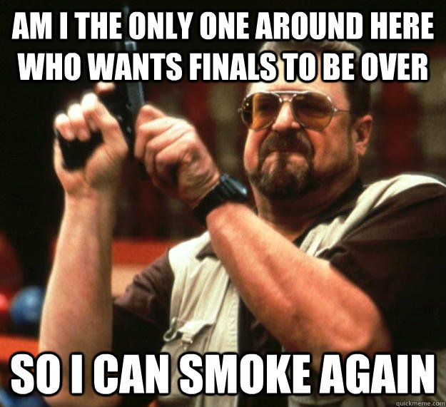 am I the only one around here who wants finals to be over so i can smoke again  Angry Walter
