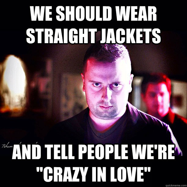 We should wear straight jackets and tell people we're 