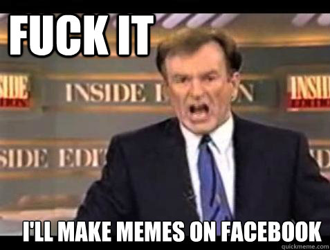 FUCK IT i'll make memes on facebook   Fuck it