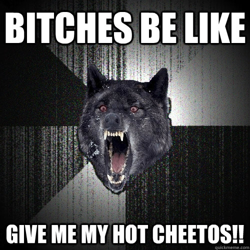 bitches be like give me my hot cheetos!!  Insanity Wolf