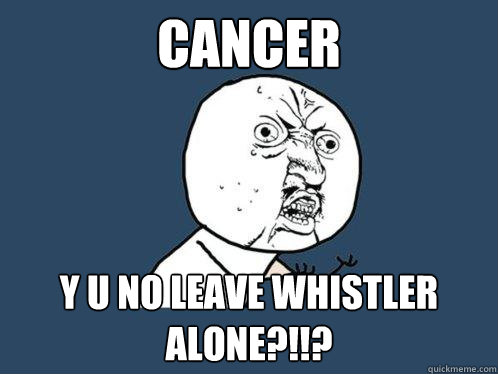 CANCER y u no LEAVE WHISTLER ALONE?!!?  Y U No