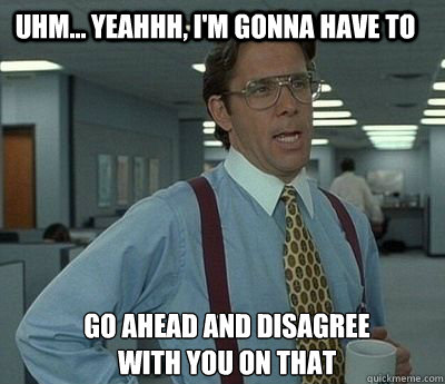 Uhm... yeahhh, I'm gonna have to  go ahead and disagree 
with you on that  Bill Lumbergh