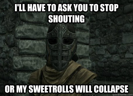 I'll have to ask you to stop shouting or my sweetrolls will collapse  