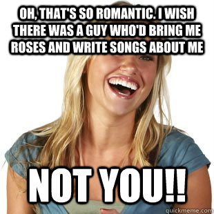 Oh, that's so romantic. I wish there was a guy who'd bring me roses and write songs about me not you!!  Friendzone Fiona