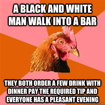 a black and white man walk into a bar they both order a few drink with dinner pay the required tip and everyone has a pleasant evening  Anti-Joke Chicken