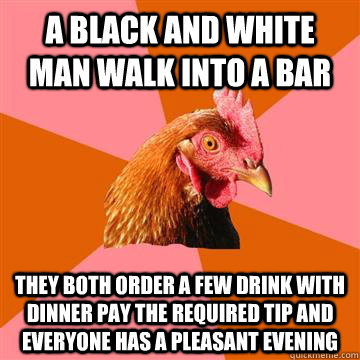 a black and white man walk into a bar they both order a few drink with dinner pay the required tip and everyone has a pleasant evening - a black and white man walk into a bar they both order a few drink with dinner pay the required tip and everyone has a pleasant evening  Anti-Joke Chicken