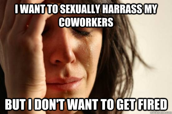 I want to sexually harrass my coworkers  but I don't want to get fired  First World Problems