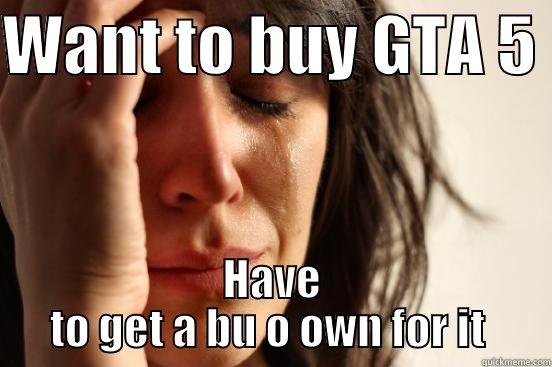 WANT TO BUY GTA 5  HAVE TO GET A BU O OWN FOR IT  First World Problems