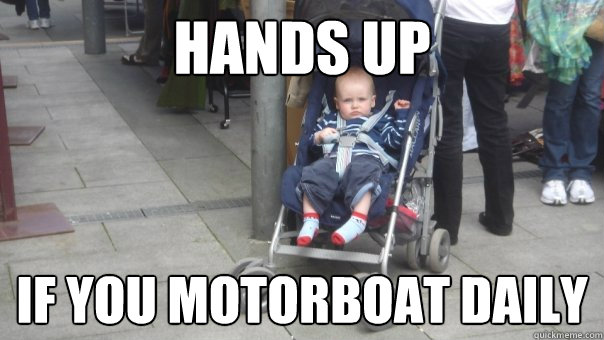 Hands up If you motorboat daily  