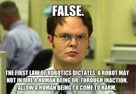 False. The first law of robotics dictates: A robot may not injure a human being or, through inaction, allow a human being to come to harm.  Dwight