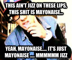 This ain't jizz on these lips, this shit is mayonaise... Yeah, mayonaise..... it's just mayonaise ..... mmmmmm jizz  Douche Bag Swag Fag