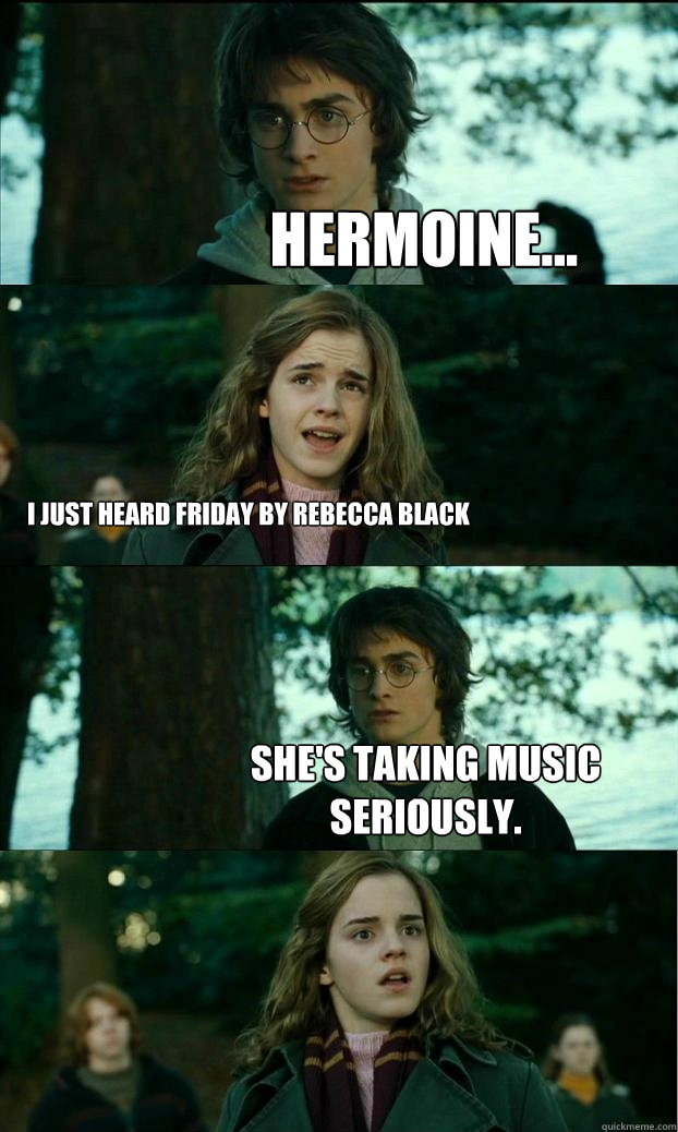 hermoine... I just heard Friday by Rebecca Black She's taking music seriously.  Horny Harry