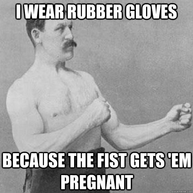 I wear rubber gloves Because the fist gets 'em pregnant   overly manly man