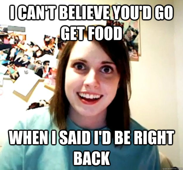 I can't believe you'd go get food When I said I'd be right back  Overly Attached Girlfriend