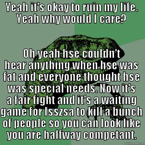 YEAH IT'S OKAY TO RUIN MY LIFE. YEAH WHY WOULD I CARE? OH YEAH HSE COULDN'T HEAR ANYTHING WHEN HSE WAS FAT AND EVERYONE THOUGHT HSE WAS SPECIAL NEEDS. NOW IT'S A FAIR FIGHT AND IT'S A WAITING GAME FOR ISSZSA TO KILL A BUNCH OF PEOPLE SO YOU CAN LOOK LIKE YOU ARE HALFWAY COMPETANT. Philosoraptor