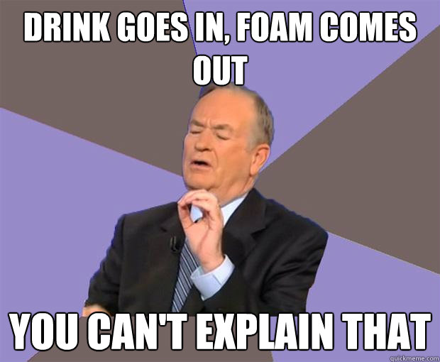 Drink goes in, foam comes out you can't explain that  Bill O Reilly