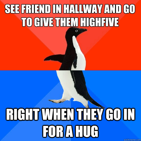 See friend in hallway and go to give them highfive right when they go in for a hug  Socially Awesome Awkward Penguin