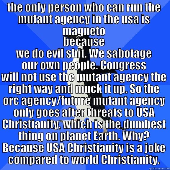 THE ONLY PERSON WHO CAN RUN THE MUTANT AGENCY IN THE USA IS MAGNETO BECAUSE WE DO EVIL SHIT. WE SABOTAGE OUR OWN PEOPLE. CONGRESS WILL NOT USE THE MUTANT AGENCY THE RIGHT WAY AND MUCK IT UP. SO THE ORC AGENCY/FUTURE MUTANT AGENCY ONLY GOES AFTER THREATS TO USA CHRISTIANITY, WHICH IS THE DUMBEST THING ON PLANET EARTH. WHY? Socially Awkward Penguin