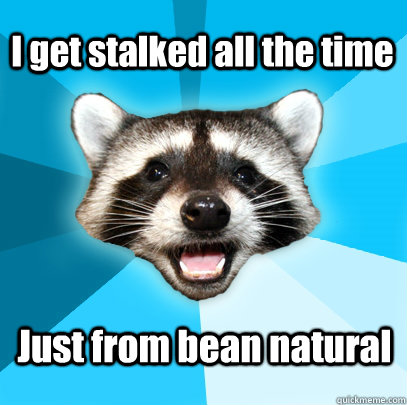 I get stalked all the time Just from bean natural  Lame Pun Coon