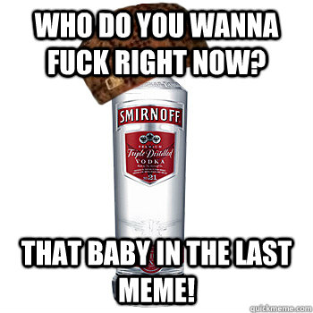 Who do you wanna fuck right now? That baby in the last meme!  Scumbag Alcohol