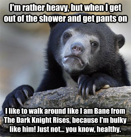 I'm rather heavy, but when I get out of the shower and get pants on I like to walk around like I am Bane from The Dark Knight Rises, because I'm bulky like him! Just not... you know, healthy. - I'm rather heavy, but when I get out of the shower and get pants on I like to walk around like I am Bane from The Dark Knight Rises, because I'm bulky like him! Just not... you know, healthy.  Confession Bear
