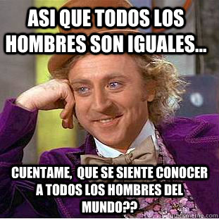 Asi que todos los hombres son iguales... cuentame,  que se siente conocer a todos los hombres del mundo??  Condescending Wonka
