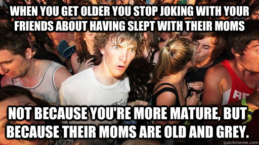 When you get older you stop joking with your friends about having slept with their moms not because you're more mature, but because their moms are old and grey.  Sudden Clarity Clarence