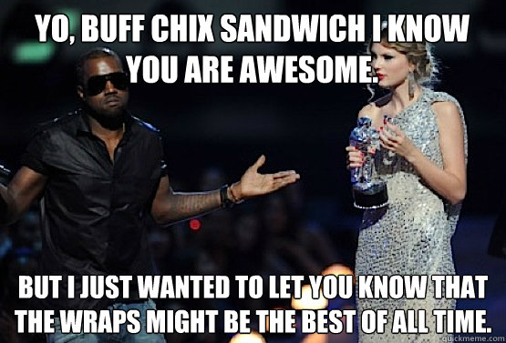 Yo, BUFF CHIX sandwich I know you are awesome. But I just wanted to let you know that the Wraps might be the best of all time. - Yo, BUFF CHIX sandwich I know you are awesome. But I just wanted to let you know that the Wraps might be the best of all time.  kanye west