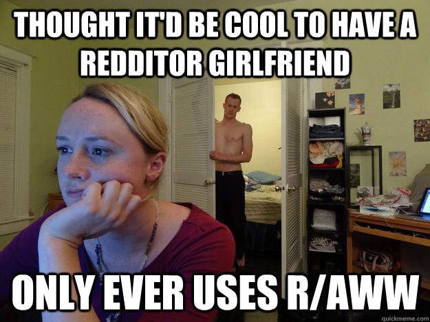 Thought it'd be cool to have a redditor girlfriend Only ever uses r/aww  Redditor Girlfriend