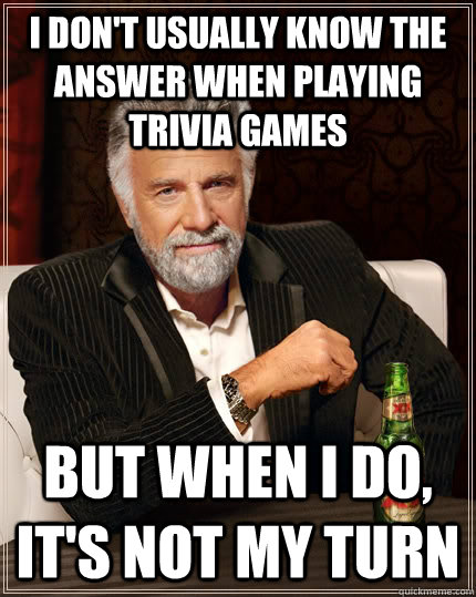 I don't usually know the answer when playing trivia games but when I do, It's not my turn  The Most Interesting Man In The World
