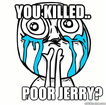 You killed.. Poor jerry?  Crying face