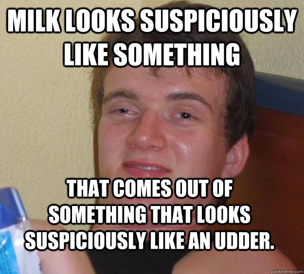 milk looks suspiciously like something that comes out of something that looks suspiciously like an udder. - milk looks suspiciously like something that comes out of something that looks suspiciously like an udder.  10 Guy