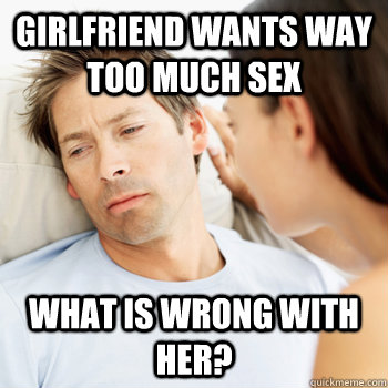 Girlfriend wants way too much sex What is wrong with her?  Fortunate Boyfriend Problems