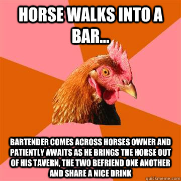 Horse walks into a bar... Bartender comes across horses owner and patiently awaits as he brings the horse out of his tavern, the two befriend one another and share a nice drink - Horse walks into a bar... Bartender comes across horses owner and patiently awaits as he brings the horse out of his tavern, the two befriend one another and share a nice drink  Anti-Joke Chicken