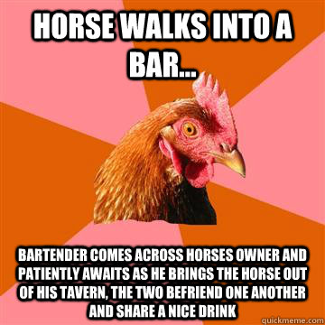 Horse walks into a bar... Bartender comes across horses owner and patiently awaits as he brings the horse out of his tavern, the two befriend one another and share a nice drink  Anti-Joke Chicken