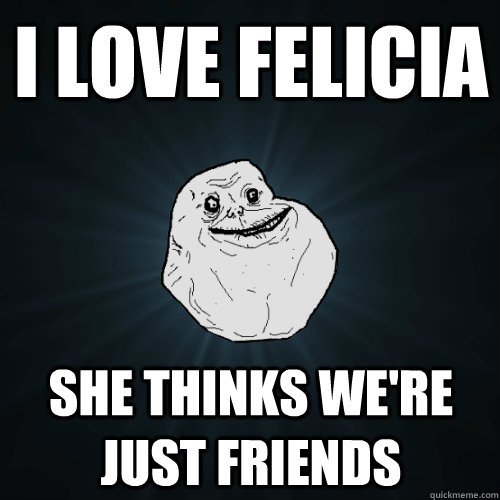 I love Felicia She thinks we're just friends   Forever Alone