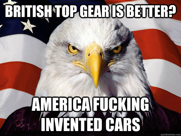 british top gear is better? america fucking invented cars  Evil American Eagle