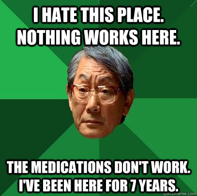 I hate this place. Nothing works here. The medications don't work. I've been here for 7 years. - I hate this place. Nothing works here. The medications don't work. I've been here for 7 years.  High Expectations Asian Father