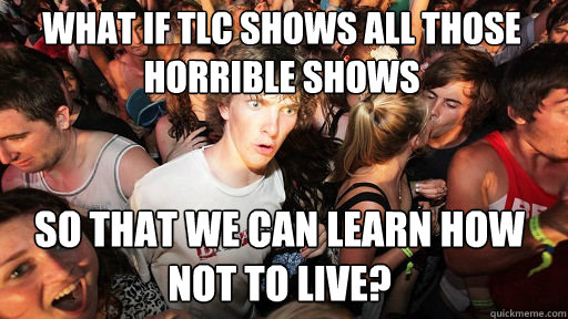What if TLC shows all those horrible shows So that we can learn how not to live?  Sudden Clarity Clarence