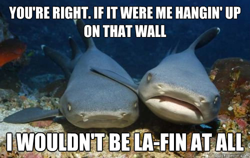 You're right. if it were me hangin' up on that wall I wouldn't be la-fin at all  Compassionate Shark Friend