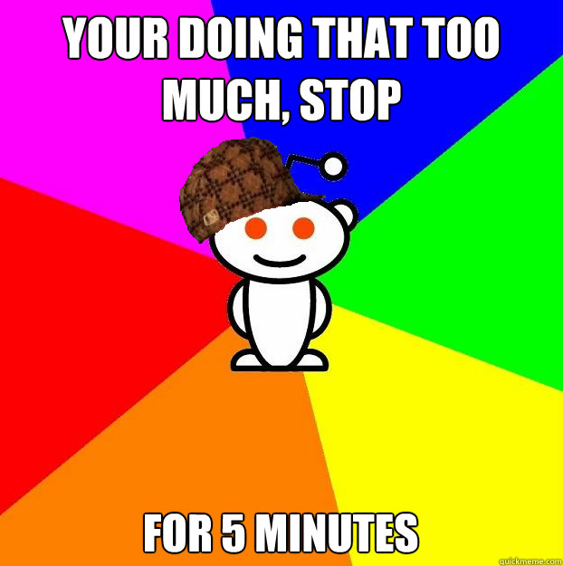 Your doing that too much, stop for 5 minutes  Scumbag Redditor