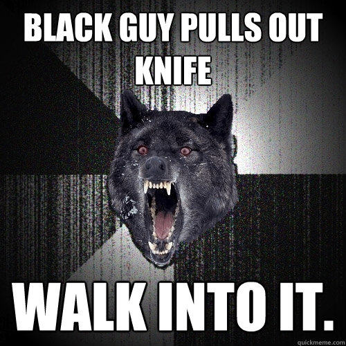 Black guy pulls out knife walk into it.  Insanity Wolf