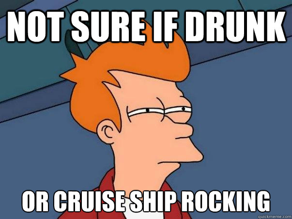 Not sure if drunk or cruise ship rocking  Not sure Fry